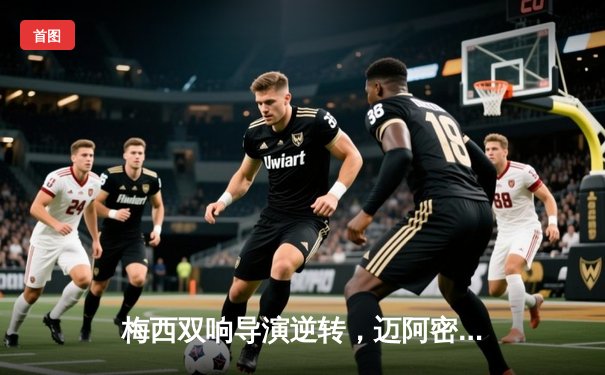 梅西双响导演逆转，迈阿密国际3-2险胜堪萨斯城竞技