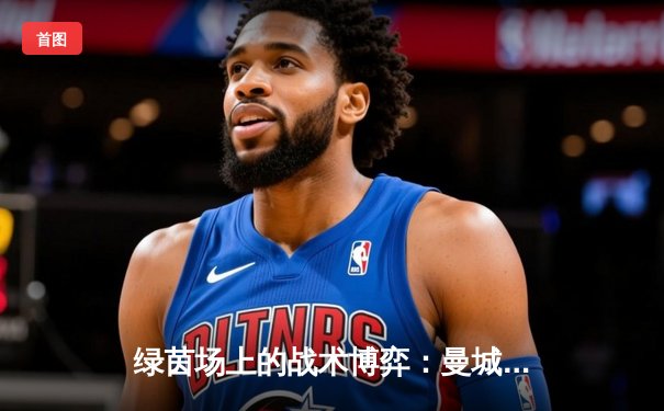 绿茵场上的战术博弈：曼城3-1逆转曼联，哈兰德双响锁定胜局