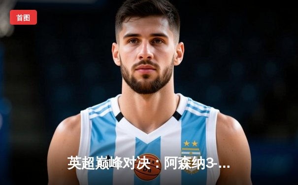 英超巅峰对决：阿森纳3-1逆转利物浦，萨卡传射建功